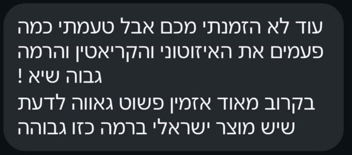 עוד לא הזמנתי מכם אבל טעמתי כמה פעמים את האיזוטוני והקריאטין והרמה גבוה שיא! בקרוב מאוד אזמין. פשוט גאווה לדעת שיש מוצר ישראלי ברמה כזו גבוהה.