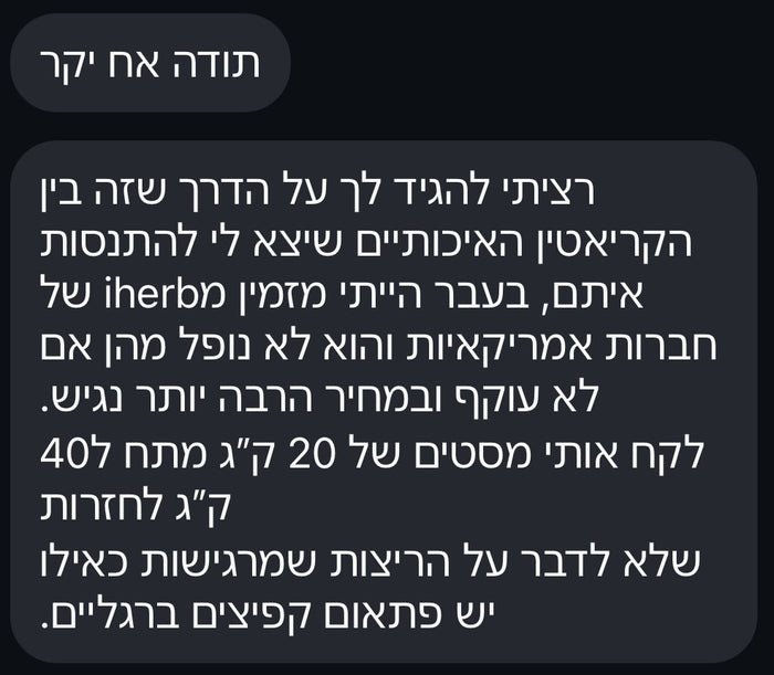 תודה אח יקר. רציתי להגיד לך על הדרך שזה בין הקריאטינים האיכותיים שיצא לי להתנסות איתם. בעבר הייתי מזמין מ-iHerb של חברות אמריקאיות והוא לא נופל מהן אם לא עוקף, ובמחיר הרבה יותר נגיש. לקח אותי מסטים של 20 ק"ג מתח ל-40 ק"ג לחזרות, שלא לדבר על הריצות שמרגישות כאילו יש פתאום קפיצים ברגליים.