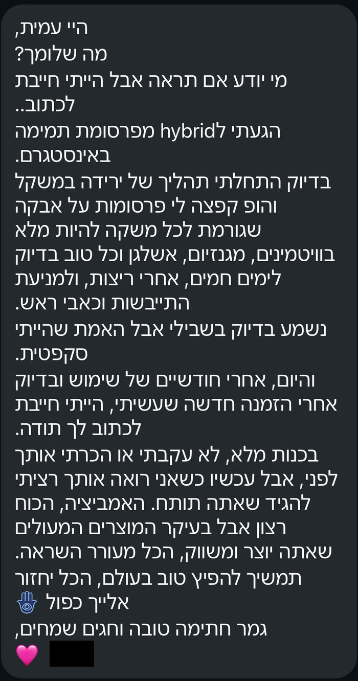 היי עמית, מה שלומך? מי יודע אם תראה, אבל הייתי חייבת לכתוב. הגעתי ל-hybrid מפרסומת תמימה באינסטגרם. בדיוק התחלתי תהליך של ירידה במשקל, והופ קפצה לי פרסומת על אבקה שגורמת לכל משקה להיות מלא בוויטמינים, מגנזיום, אשלגן, וכל טוב בדיוק לימים חמים, אחרי ריצות, ולמניעת התייבשות וכאבי ראש. נשמע בדיוק בשבילי, אבל האמת שהייתי סקפטית. והיום, אחרי חודשיים של שימוש ובדיוק אחרי הזמנה חדשה שעשיתי, הייתי חייבת לכתוב לך תודה. תמשיך להפיץ טוב בעולם, הכל יחזור אליך כפול. גמר חתימה טובה וחגים שמחים.