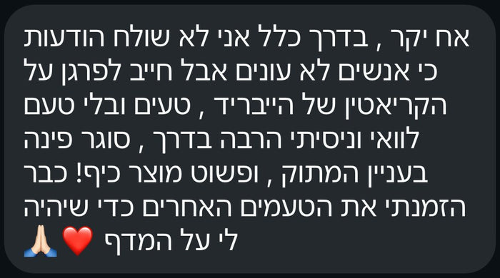 אח יקר, בדרך כלל אני לא שולח הודעות כי אנשים לא עונים, אבל חייב לפרגן על הקריאטין של הייבריד. טעים ובלי טעם לוואי, וניסיתי הרבה בדרך. סוגר פינה בעניין המתוק, ופשוט מוצר כיף! כבר הזמנתי את הטעמים האחרים כדי שיהיה לי על המדף.